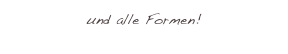und alle Formen!
