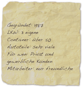 

Gegründet: 1987 LKW: 3 eigene Container: über 50
Autoteile: sehr viele Für wen: Privat und gewerbliche Kunden Mitarbeiter: nur freundliche

